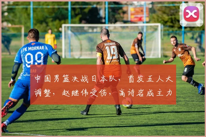 中国男篮决战日本队,首发五人大调整,赵继伟受伤,高诗岩成主力
