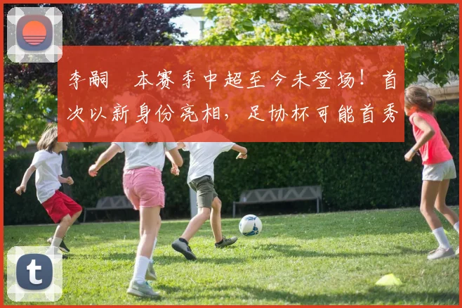 李嗣镕本赛季中超至今未登场!首次以新身份亮相,足协杯可能首秀_于根伟_比赛_大连