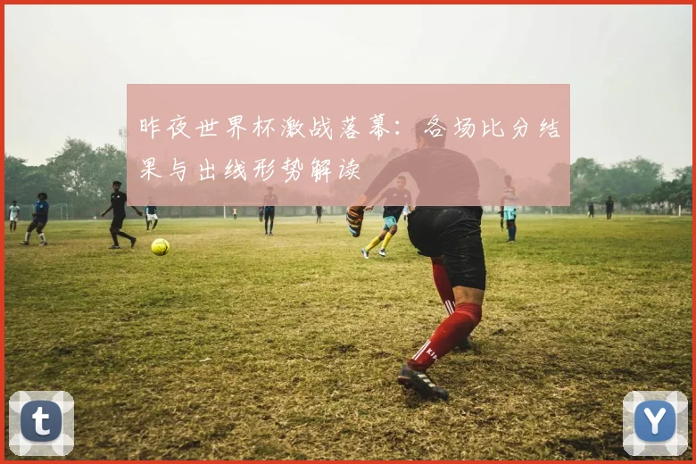 昨夜世界杯激战落幕:各场比分结果与出线形势解读