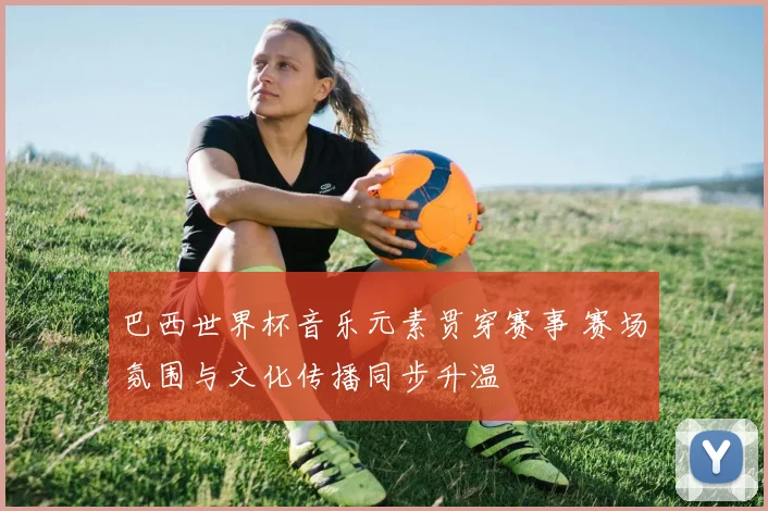 巴西世界杯音乐元素贯穿赛事 赛场氛围与文化传播同步升温
