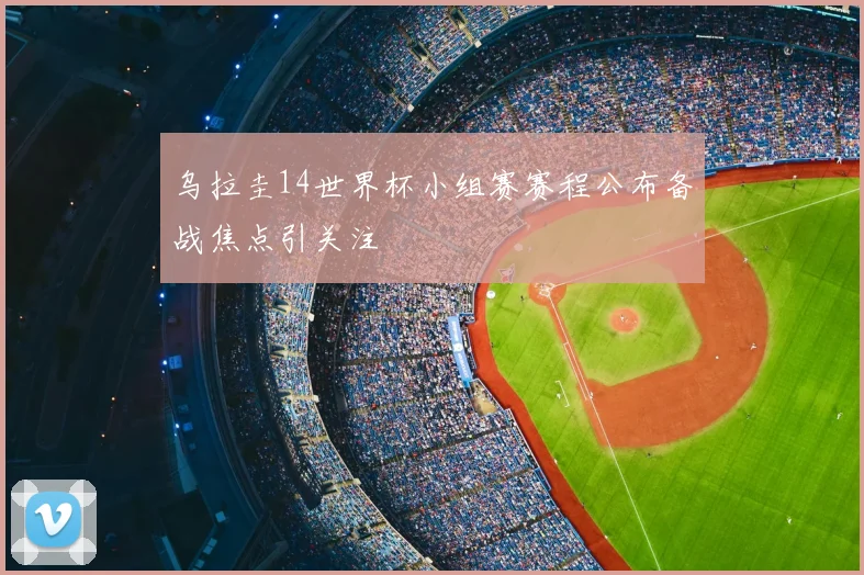 乌拉圭14世界杯小组赛赛程公布备战焦点引关注