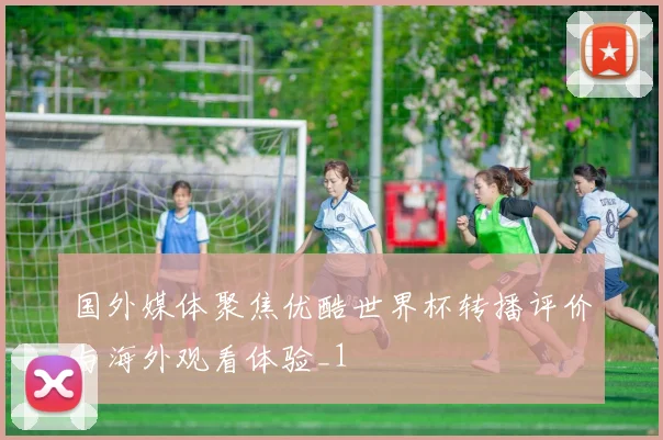国外媒体聚焦优酷世界杯转播评价与海外观看体验_1