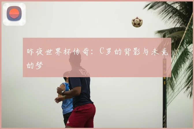 昨夜世界杯传奇:C罗的背影与未竟的梦
