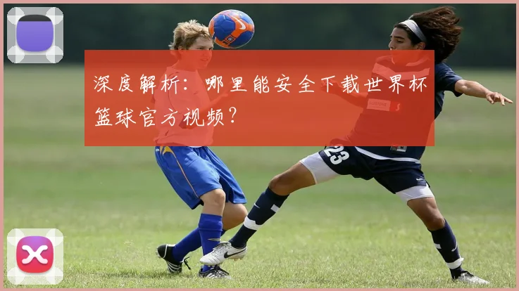 深度解析:哪里能安全下载世界杯篮球官方视频?