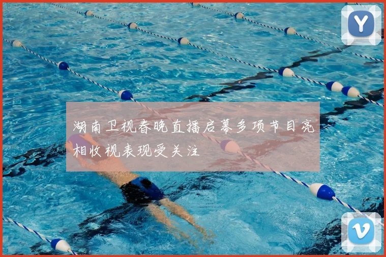 湖南卫视春晚直播启幕多项节目亮相收视表现受关注