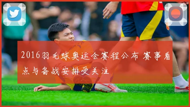 2016羽毛球奥运会赛程公布 赛事看点与备战安排受关注