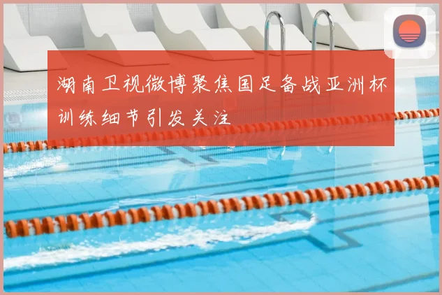 湖南卫视微博聚焦国足备战亚洲杯训练细节引发关注