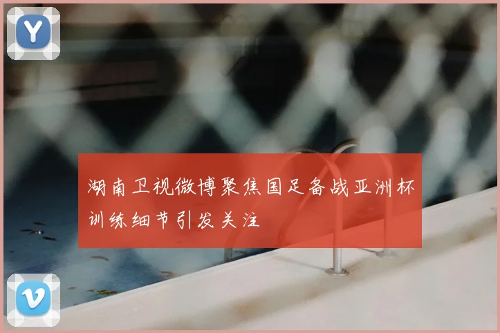 湖南卫视微博聚焦国足备战亚洲杯训练细节引发关注