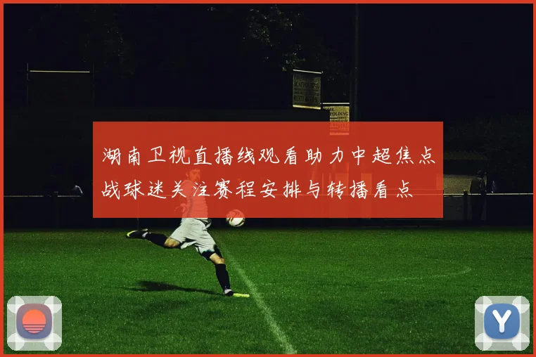 湖南卫视直播线观看助力中超焦点战球迷关注赛程安排与转播看点