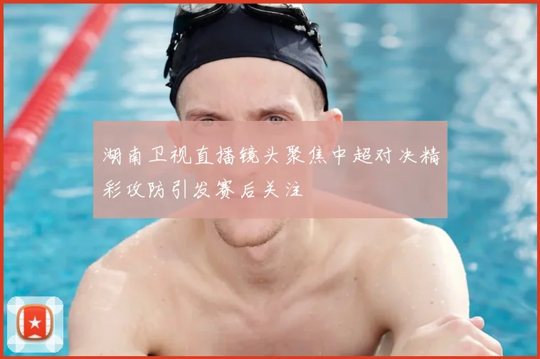 湖南卫视直播镜头聚焦中超对决精彩攻防引发赛后关注