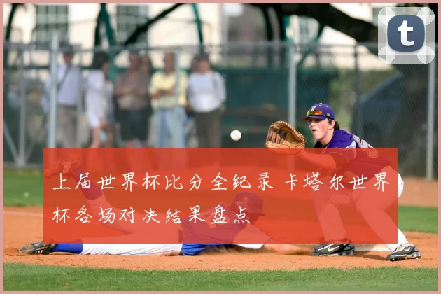 上届世界杯比分全纪录 卡塔尔世界杯各场对决结果盘点