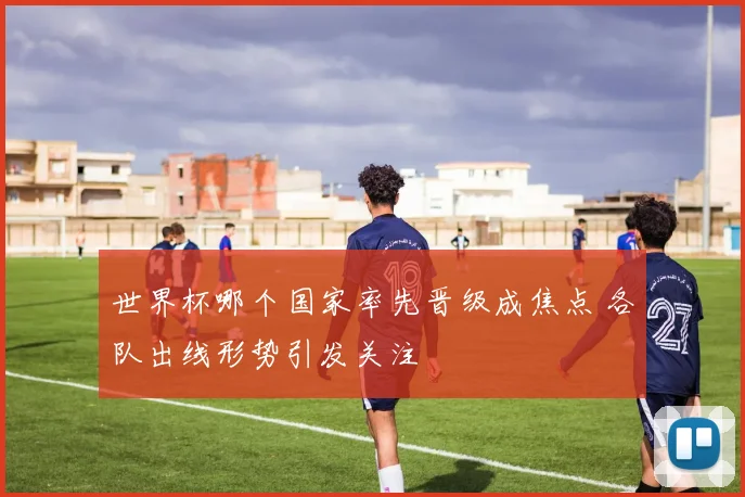 世界杯哪个国家率先晋级成焦点 各队出线形势引发关注