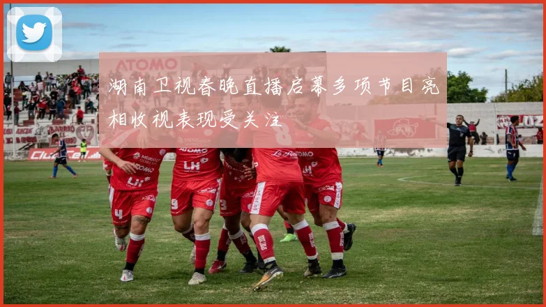 湖南卫视春晚直播启幕多项节目亮相收视表现受关注