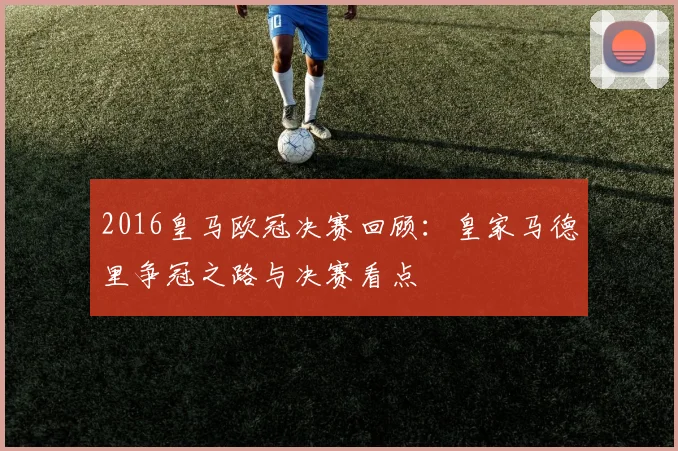 2016皇马欧冠决赛回顾：皇家马德里争冠之路与决赛看点