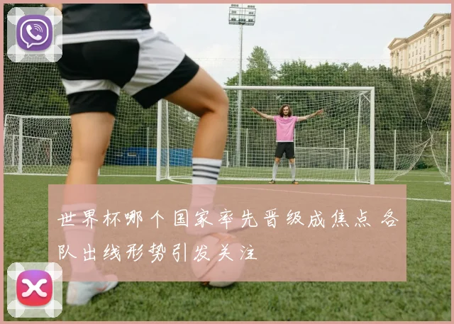 世界杯哪个国家率先晋级成焦点 各队出线形势引发关注