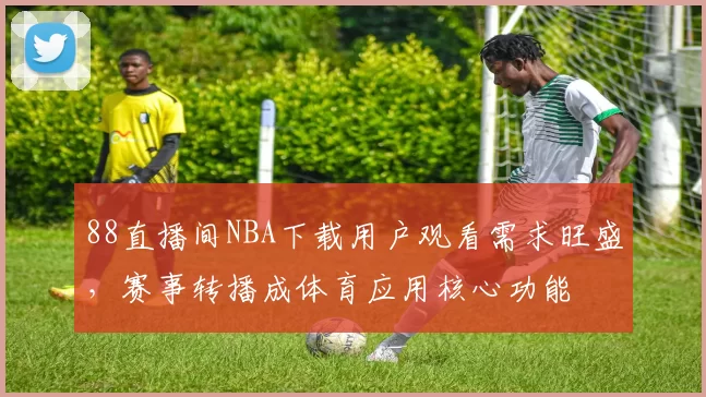 88直播间NBA下载用户观看需求旺盛,赛事转播成体育应用核心功能