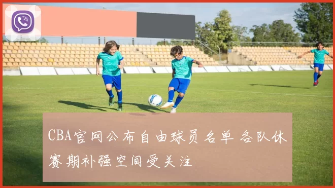 CBA官网公布自由球员名单 各队休赛期补强空间受关注