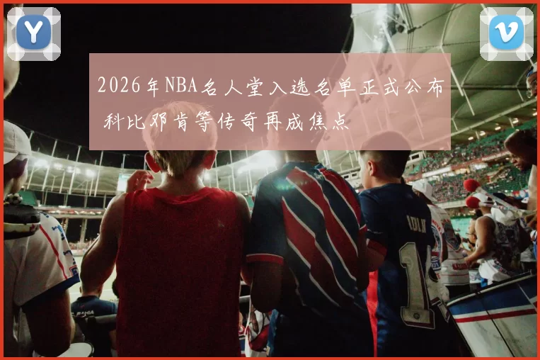 2026年NBA名人堂入选名单正式公布 科比邓肯等传奇再成焦点