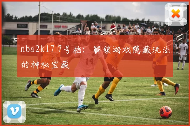 nba2k17 7号档：解锁游戏隐藏玩法的神秘宝藏