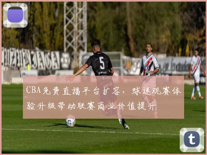 CBA免费直播平台扩容，球迷观赛体验升级带动联赛商业价值提升