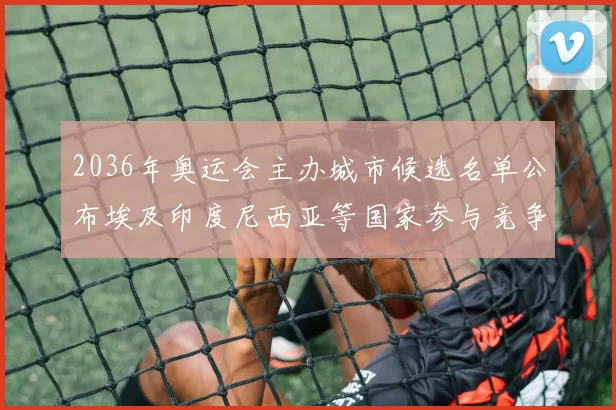 2036年奥运会主办城市候选名单公布埃及印度尼西亚等国家参与竞争