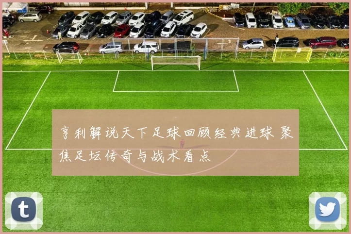 亨利解说天下足球回顾经典进球 聚焦足坛传奇与战术看点