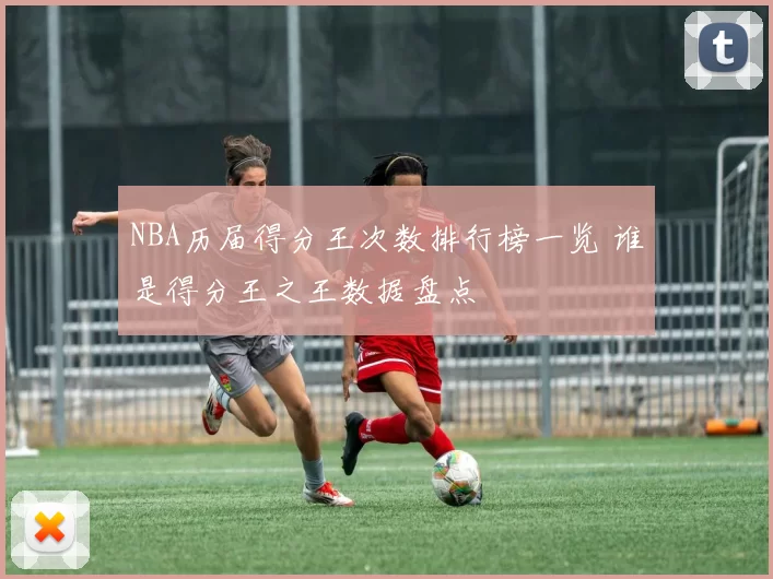 NBA历届得分王次数排行榜一览 谁是得分王之王数据盘点