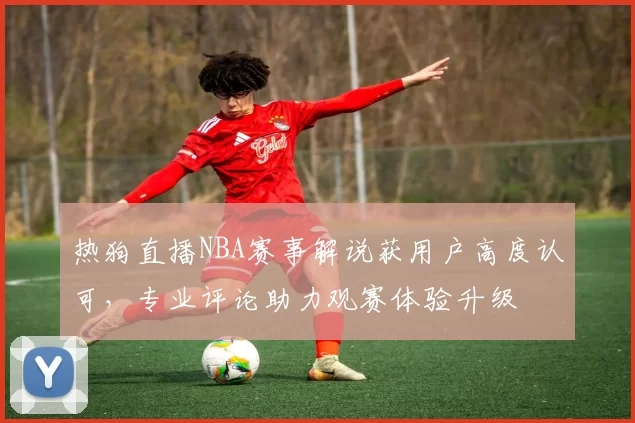 热狗直播NBA赛事解说获用户高度认可,专业评论助力观赛体验升级