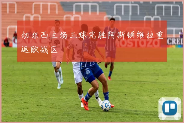 切尔西主场三球完胜阿斯顿维拉重返欧战区