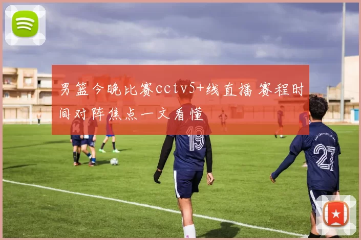 男篮今晚比赛cctv5+线直播 赛程时间对阵焦点一文看懂