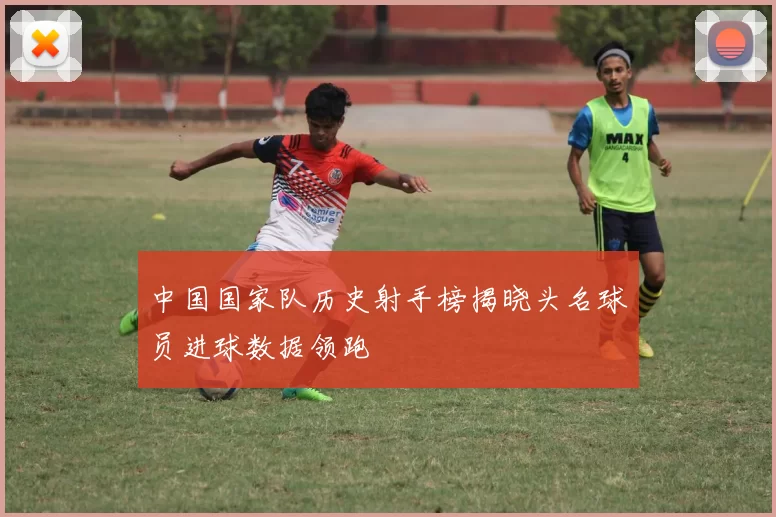 中国国家队历史射手榜揭晓头名球员进球数据领跑