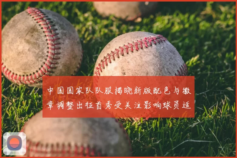 中国国家队队服揭晓新版配色与徽章调整出征首秀受关注影响球员适应
