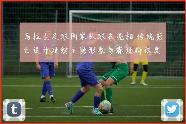 乌拉圭足球国家队球衣亮相 传统蓝白设计延续主场形象与赛场辨识度