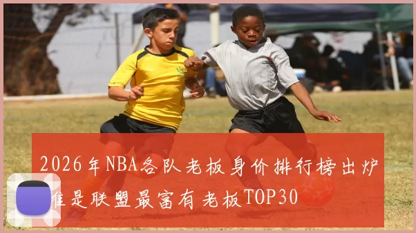 2026年NBA各队老板身价排行榜出炉 谁是联盟最富有老板TOP30