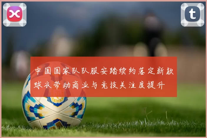 中国国家队队服安踏续约落定新款球衣带动商业与竞技关注度提升