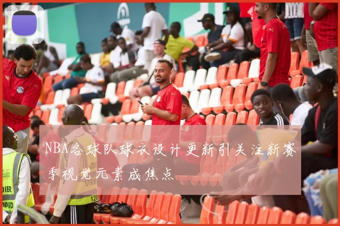 NBA各球队球衣设计更新引关注新赛季视觉元素成焦点
