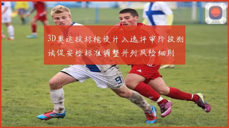 3D奥运投标枪设计入选评审阶段测试促安检标准调整并列风险细则