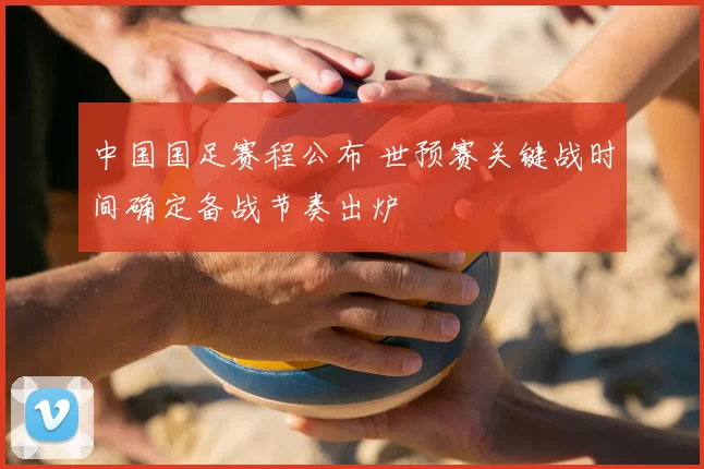 中国国足赛程公布 世预赛关键战时间确定备战节奏出炉
