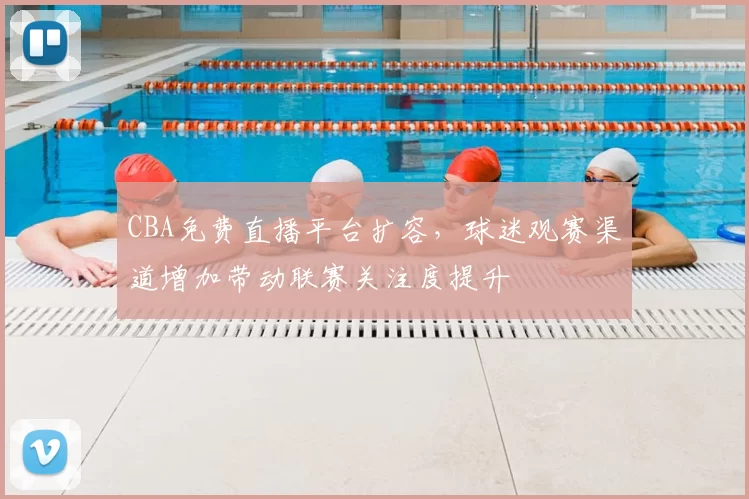 CBA免费直播平台扩容，球迷观赛渠道增加带动联赛关注度提升