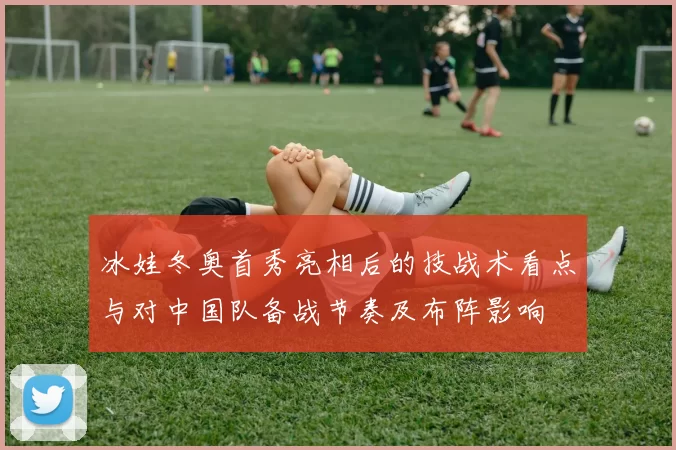 冰娃冬奥首秀亮相后的技战术看点与对中国队备战节奏及布阵影响