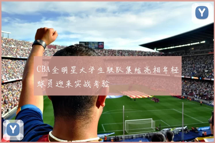 CBA全明星大学生联队集结亮相年轻球员迎来实战考验