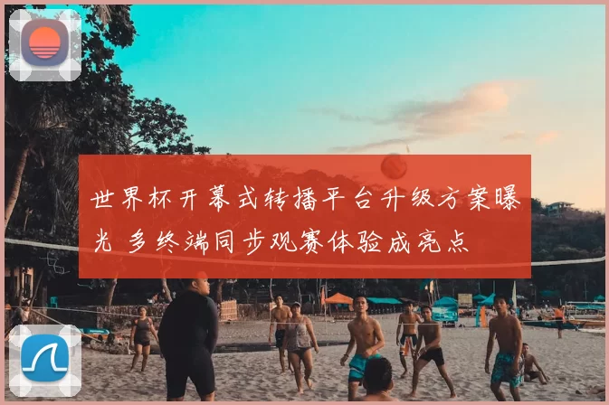 世界杯开幕式转播平台升级方案曝光 多终端同步观赛体验成亮点