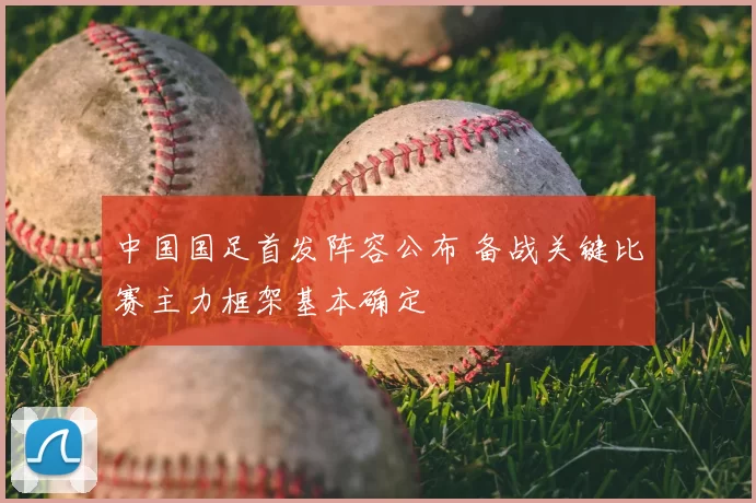 中国国足首发阵容公布 备战关键比赛主力框架基本确定