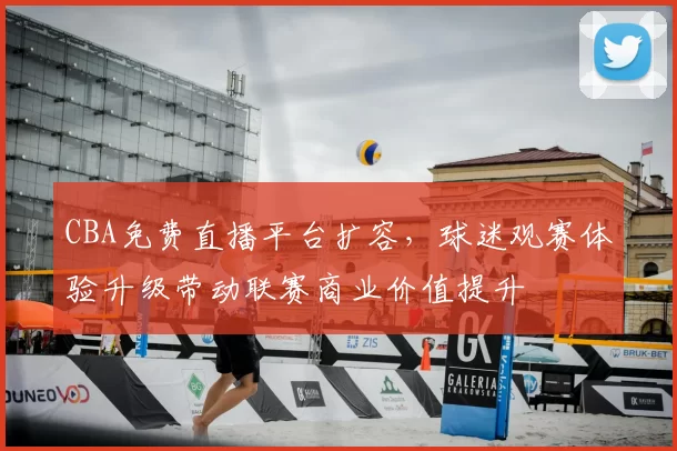 CBA免费直播平台扩容，球迷观赛体验升级带动联赛商业价值提升