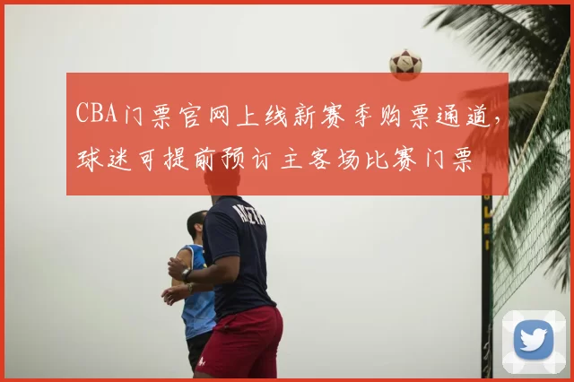 CBA门票官网上线新赛季购票通道,球迷可提前预订主客场比赛门票