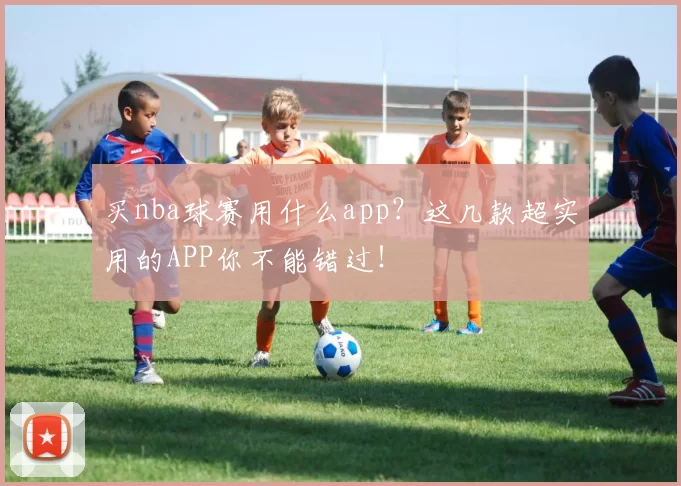 买nba球赛用什么app？这几款超实用的APP你不能错过！