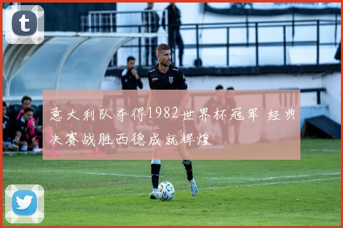 意大利队夺得1982世界杯冠军 经典决赛战胜西德成就辉煌