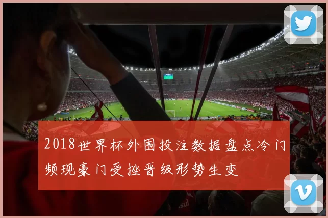 2018世界杯外围投注数据盘点冷门频现豪门受挫晋级形势生变