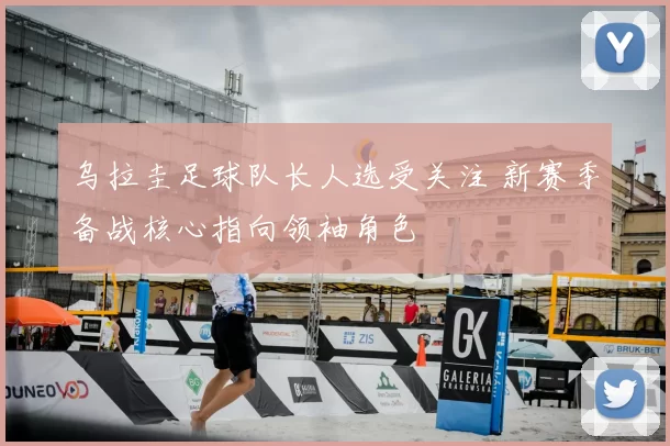 乌拉圭足球队长人选受关注 新赛季备战核心指向领袖角色