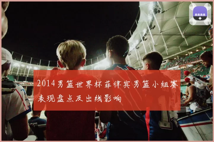 2014男篮世界杯菲律宾男篮小组赛表现盘点及出线影响